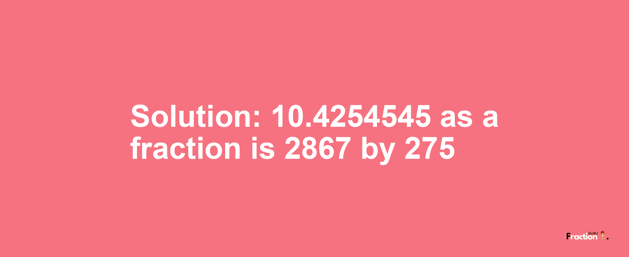 Solution:10.4254545 as a fraction is 2867/275